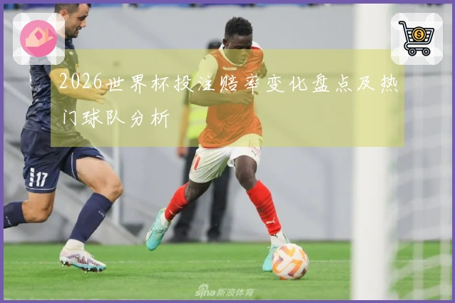 2026世界杯投注赔率变化盘点及热门球队分析
